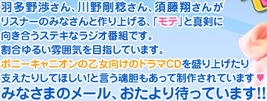 羽多野渉さん、川野剛稔さん、須藤翔さんがリスナーのみなさんと作り上げる、「モテ」と真剣に向き合うステキなラジオ番組です。割合ゆるい雰囲気を目指しています。ポニーキャニオンの乙女向けのドラマCDを盛り上げたり支えたりしてほしい！と言う魂胆もあって制作されています&hearts;みなさまのメール、おたより待っています！！